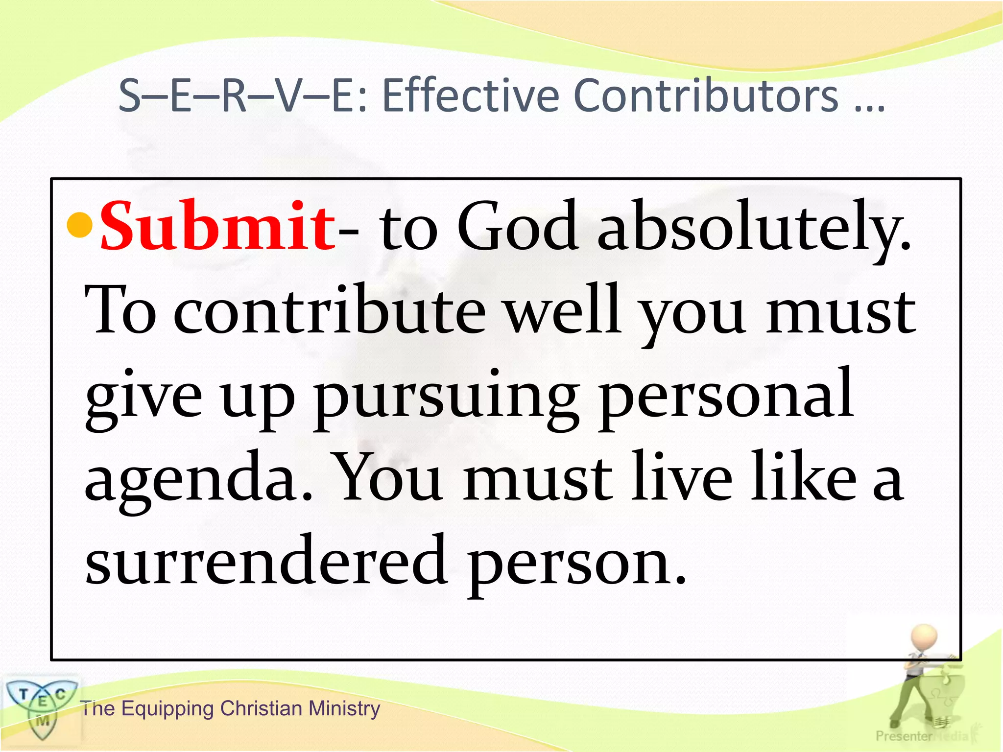 The Equipping Christian Ministry
S–E–R–V–E: Effective Contributors …
Submit- to God absolutely.
To contribute well you must
give up pursuing personal
agenda. You must live like a
surrendered person.
 