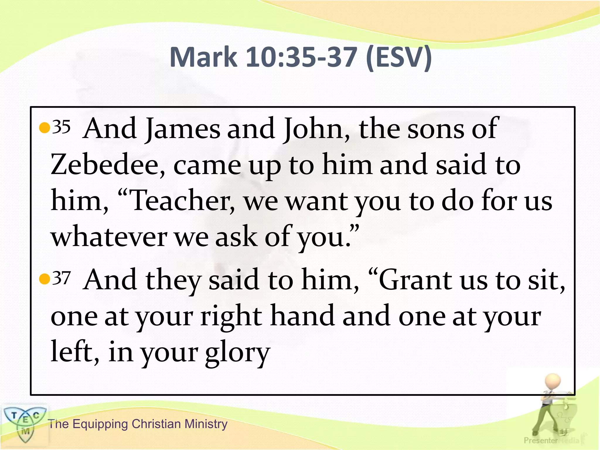 The Equipping Christian Ministry
Mark 10:35-37 (ESV)
35 And James and John, the sons of
Zebedee, came up to him and said to
him, “Teacher, we want you to do for us
whatever we ask of you.”
37 And they said to him, “Grant us to sit,
one at your right hand and one at your
left, in your glory
 