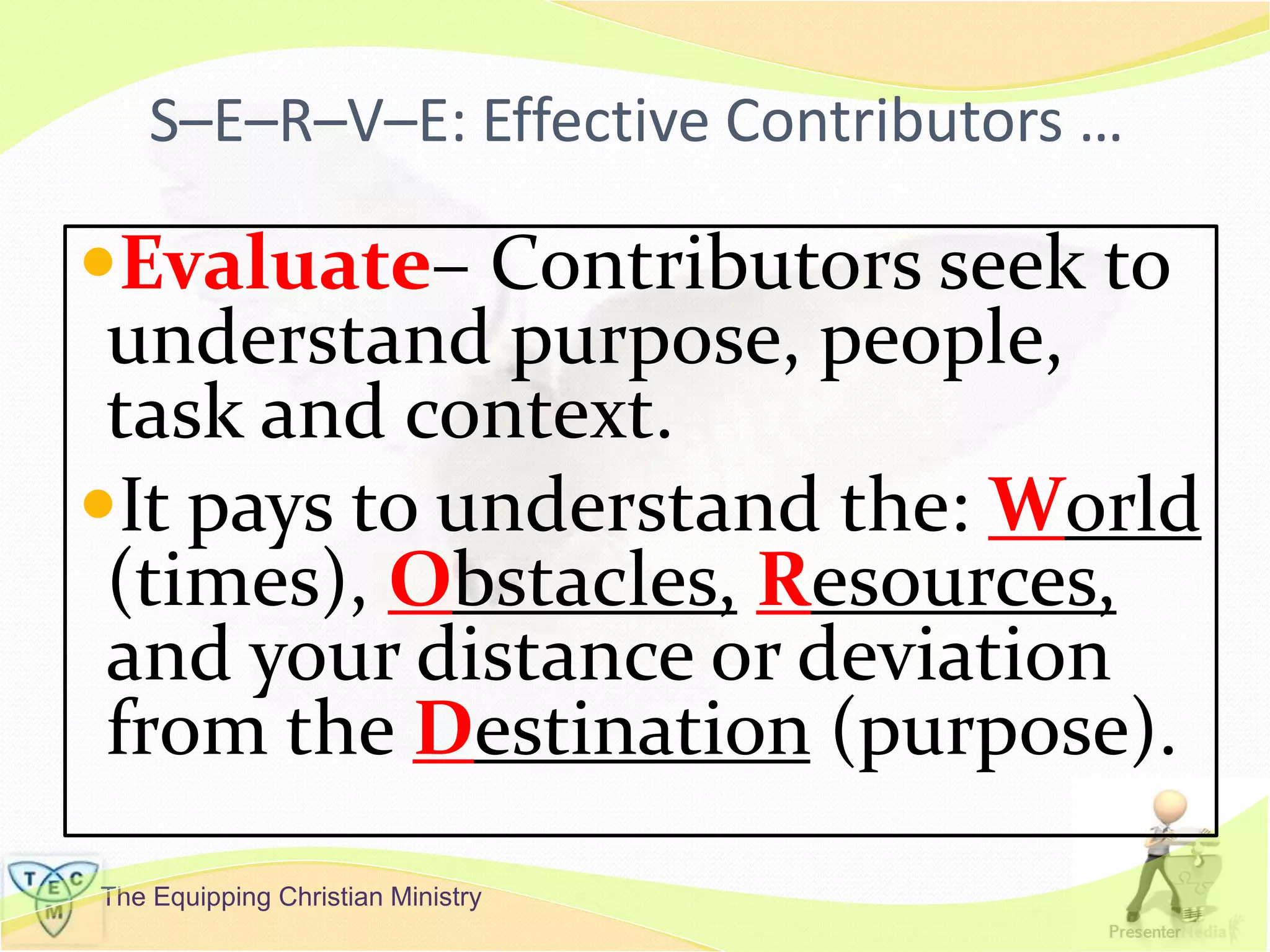 The Equipping Christian Ministry
S–E–R–V–E: Effective Contributors …
Evaluate– Contributors seek to
understand purpose, people,
task and context.
It pays to understand the: World
(times), Obstacles, Resources,
and your distance or deviation
from the Destination (purpose).
 