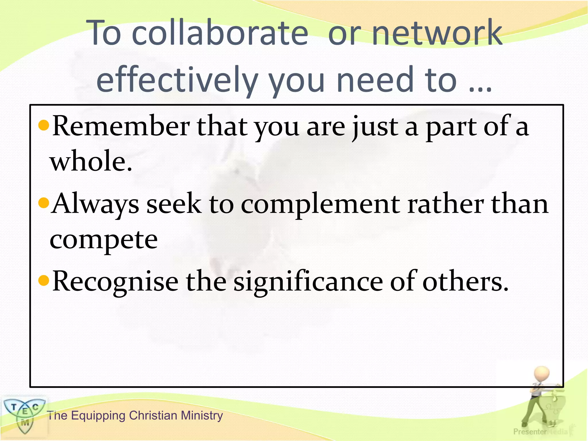The Equipping Christian Ministry
To collaborate or network
effectively you need to …
Remember that you are just a part of a
whole.
Always seek to complement rather than
compete
Recognise the significance of others.
 