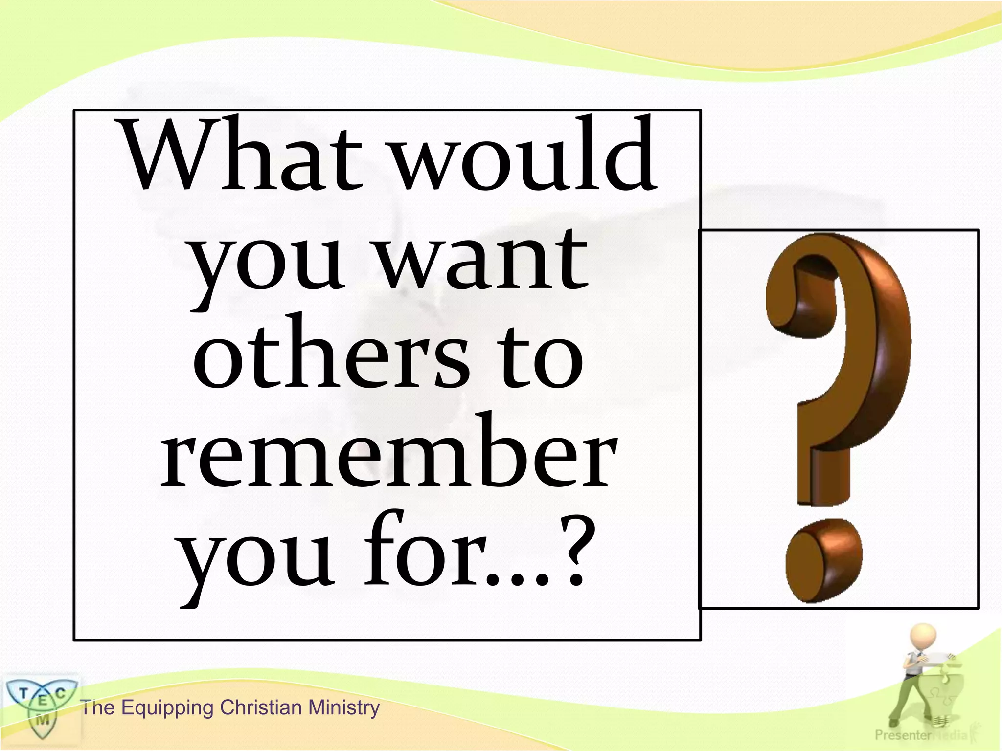 The Equipping Christian Ministry
What would
you want
others to
remember
you for…?
 
