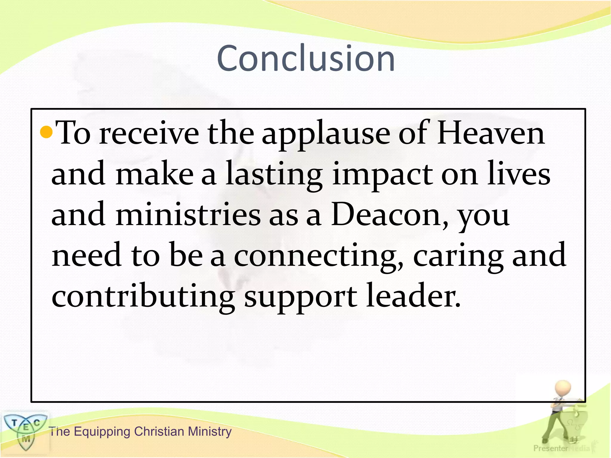 The Equipping Christian Ministry
Conclusion
To receive the applause of Heaven
and make a lasting impact on lives
and ministries as a Deacon, you
need to be a connecting, caring and
contributing support leader.
 