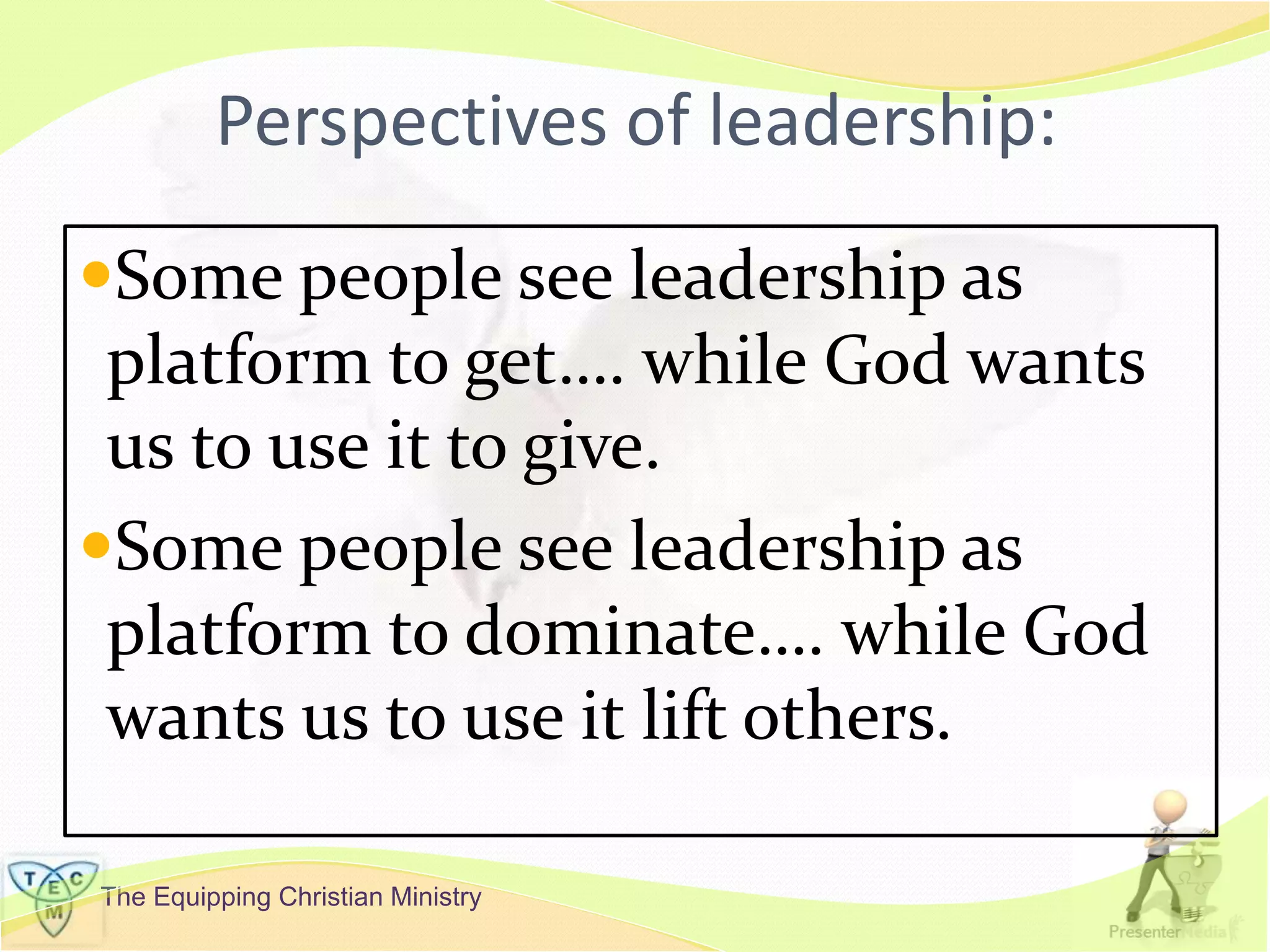 The Equipping Christian Ministry
Perspectives of leadership:
Some people see leadership as
platform to get…. while God wants
us to use it to give.
Some people see leadership as
platform to dominate…. while God
wants us to use it lift others.
 
