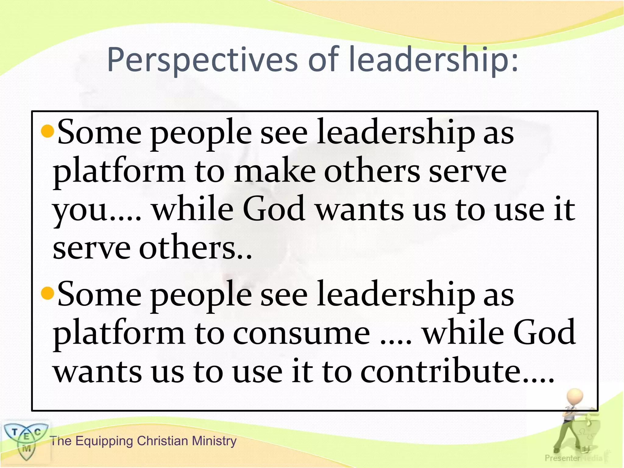 The Equipping Christian Ministry
Perspectives of leadership:
Some people see leadership as
platform to make others serve
you…. while God wants us to use it
serve others..
Some people see leadership as
platform to consume …. while God
wants us to use it to contribute….
 