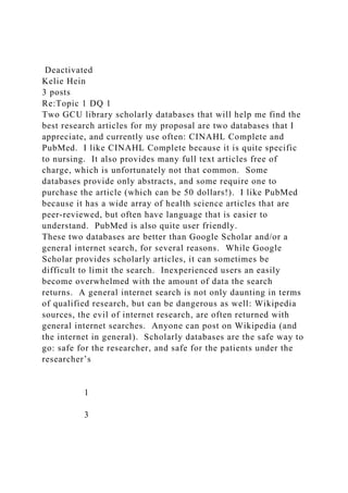 Deactivated
Kelie Hein
3 posts
Re:Topic 1 DQ 1
Two GCU library scholarly databases that will help me find the
best research articles for my proposal are two databases that I
appreciate, and currently use often: CINAHL Complete and
PubMed. I like CINAHL Complete because it is quite specific
to nursing. It also provides many full text articles free of
charge, which is unfortunately not that common. Some
databases provide only abstracts, and some require one to
purchase the article (which can be 50 dollars!). I like PubMed
because it has a wide array of health science articles that are
peer-reviewed, but often have language that is easier to
understand. PubMed is also quite user friendly.
These two databases are better than Google Scholar and/or a
general internet search, for several reasons. While Google
Scholar provides scholarly articles, it can sometimes be
difficult to limit the search. Inexperienced users an easily
become overwhelmed with the amount of data the search
returns. A general internet search is not only daunting in terms
of qualified research, but can be dangerous as well: Wikipedia
sources, the evil of internet research, are often returned with
general internet searches. Anyone can post on Wikipedia (and
the internet in general). Scholarly databases are the safe way to
go: safe for the researcher, and safe for the patients under the
researcher’s
1
3
 
