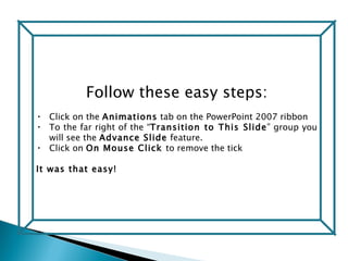 Follow these easy steps: Click on the  Animations  tab on the PowerPoint 2007 ribbon To the far right of the “ Transition to This Slide ” group you will see the  Advance Slide  feature.  Click on  On Mouse Click  to remove the tick  It was that easy! 