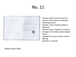 No. 11

                              Camera: extreme close up of the
                              screen, as the action is important
                              (deleting person)`
                              Sounds: mouse clicking (settle by
                              effective)
                              Mise-en-scene: image is of a typical
                              teenager, this makes a stereo typical
                              victim
                              Lighting: the screen creates natural
                              lighting
                              Duration: 2 seconds



Editing: fade to black
 