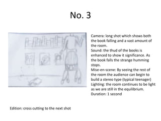 No. 3
                                          Camera: long shot which shows both
                                          the book falling and a vast amount of
                                          the room.
                                          Sound: the thud of the books is
                                          enhanced to show it significance. As
                                          the book falls the strange humming
                                          stops.
                                          Mise-en-scene: By seeing the rest of
                                          the room the audience can begin to
                                          build a stereo type (typical teenager)
                                          Lighting: the room continues to be light
                                          as we are still in the equilibrium.
                                          Duration: 1 second


Edition: cross cutting to the next shot
 