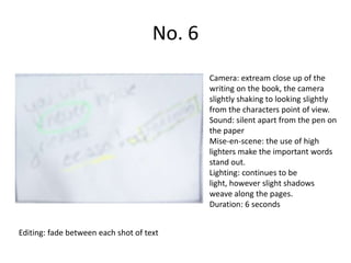 No. 6
                                             Camera: extream close up of the
                                             writing on the book, the camera
                                             slightly shaking to looking slightly
                                             from the characters point of view.
                                             Sound: silent apart from the pen on
                                             the paper
                                             Mise-en-scene: the use of high
                                             lighters make the important words
                                             stand out.
                                             Lighting: continues to be
                                             light, however slight shadows
                                             weave along the pages.
                                             Duration: 6 seconds


Editing: fade between each shot of text
 
