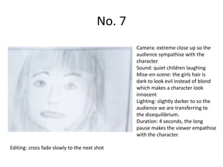 No. 7
                                               Camera: extreme close up so the
                                               audience sympathise with the
                                               character
                                               Sound: quiet children laughing
                                               Mise-en-scene: the girls hair is
                                               dark to look evil instead of blond
                                               which makes a character look
                                               innocent
                                               Lighting: slightly darker to so the
                                               audience we are transferring to
                                               the disequilibrium.
                                               Duration: 4 seconds, the long
                                               pause makes the viewer empathise
                                               with the character.

Editing: cross fade slowly to the next shot
 