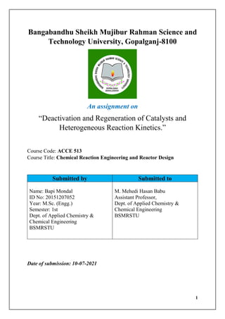 1
Bangabandhu Sheikh Mujibur Rahman Science and
Technology University, Gopalganj-8100
An assignment on
“Deactivation and Regeneration of Catalysts and
Heterogeneous Reaction Kinetics.”
Course Code: ACCE 513
Course Title: Chemical Reaction Engineering and Reactor Design
Submitted by Submitted to
Name: Bapi Mondal
ID No: 20151207052
Year: M.Sc. (Engg.)
Semester: 1st
Dept. of Applied Chemistry &
Chemical Engineering
BSMRSTU
M. Mehedi Hasan Babu
Assistant Professor,
Dept. of Applied Chemistry &
Chemical Engineering
BSMRSTU
Date of submission: 10-07-2021
 