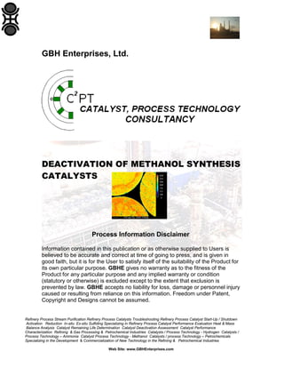 Refinery Process Stream Purification Refinery Process Catalysts Troubleshooting Refinery Process Catalyst Start-Up / Shutdown
Activation Reduction In-situ Ex-situ Sulfiding Specializing in Refinery Process Catalyst Performance Evaluation Heat & Mass
Balance Analysis Catalyst Remaining Life Determination Catalyst Deactivation Assessment Catalyst Performance
Characterization Refining & Gas Processing & Petrochemical Industries Catalysts / Process Technology - Hydrogen Catalysts /
Process Technology – Ammonia Catalyst Process Technology - Methanol Catalysts / process Technology – Petrochemicals
Specializing in the Development & Commercialization of New Technology in the Refining & Petrochemical Industries
Web Site: www.GBHEnterprises.com
GBH Enterprises, Ltd.
DEACTIVATION OF METHANOL SYNTHESIS
CATALYSTS
Process Information Disclaimer
Information contained in this publication or as otherwise supplied to Users is
believed to be accurate and correct at time of going to press, and is given in
good faith, but it is for the User to satisfy itself of the suitability of the Product for
its own particular purpose. GBHE gives no warranty as to the fitness of the
Product for any particular purpose and any implied warranty or condition
(statutory or otherwise) is excluded except to the extent that exclusion is
prevented by law. GBHE accepts no liability for loss, damage or personnel injury
caused or resulting from reliance on this information. Freedom under Patent,
Copyright and Designs cannot be assumed.
 