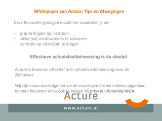 Whitepaper van Acture: Tips en Afwegingen
Deze financiële gevolgen maakt het noodzakelijk om
- grip te krijgen op instroom
- zieke (ex)-medewerkers te activeren
- controle op uitstroom te krijgen
Effectieve schadelastbeheersing is de sleutel
Acture is bewezen effectief in in schadelastbeheersing voor de
Ziektewet.
Wij zijn ervan overtuigd dat we de ervaringen die we hebben opgedaan,
kunnen benutten om u óók te helpen bij private uitvoering WGA.
 