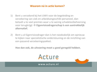 Waarom nú in actie komen?
1) Bent u verzekerd bij het UWV voor de begeleiding en
verzekering van ziek en arbeidsongeschikt personeel, dan
betaalt u te veel premies waar u te weinig schadelastbeheersing
voor terugkrijgt  Eigenrisicodragerschap is een aantrekkelijk
alternatief.
2) Bent u al Eigenrisicodrager dan is het noodzakelijk om opnieuw
te kijken naar specialistische ondersteuning en de inrichting van
een passend verzekeringspakket.
Hoe dan ook, de uitvoering moet u goed geregeld hebben.
 