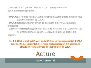 U betaalt sinds 1 januari 2014 naast uw sectorpremie drie
gedifferentieerde premies:
- WGA-vast: hoogte hangt af van de instroom werknemers met een vast
dienstverband in de WGA.
- WGA-flex: hoogte hangt af van de instroom in de WGA vanuit de
Ziektewet.
- Ziektewetpremie: hoogte hangt af van de instroom in de Ziektewet van
ex-werknemers die vanaf 1-1-2012 bij u ziek uit dienst zijn
gegaan.
Per 1-1-2016 wordt WGA-vast en WGA-flex samengevoegd tot 1 WGA
premie. Dit is overzichtelijker, maar niet goedkoper. U betaalt nog
steeds de rekening voor de instroom in de WGA.
 