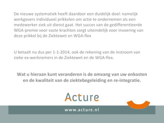De nieuwe systematiek heeft daardoor een duidelijk doel: namelijk
werkgevers individueel prikkelen om actie te ondernemen als een
medewerker ziek uit dienst gaat. Het succes van de gedifferentieerde
WGA-premie voor vaste krachten zorgt uiteindelijk voor invoering van
deze prikkel bij de Ziektewet en WGA-flex
U betaalt nu dus per 1-1-2014, ook de rekening van de instroom van
zieke ex-werknemers in de Ziektewet en de WGA-flex.
Wat u hieraan kunt veranderen is de omvang van uw onkosten
en de kwaliteit van de ziektebegeleiding en re-integratie.
 