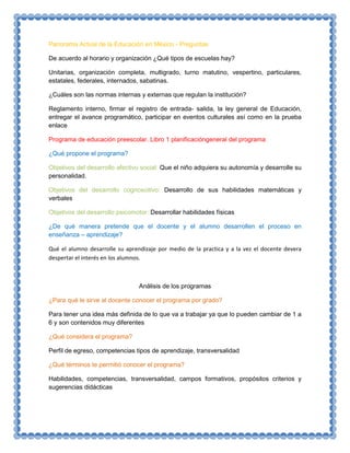 Panorama Actual de la Educación en México - Preguntas

De acuerdo al horario y organización ¿Qué tipos de escuelas hay?

Unitarias, organización completa, multigrado, turno matutino, vespertino, particulares,
estatales, federales, internados, sabatinas.

¿Cuáles son las normas internas y externas que regulan la institución?

Reglamento interno, firmar el registro de entrada- salida, la ley general de Educación,
entregar el avance programático, participar en eventos culturales así como en la prueba
enlace

Programa de educación preescolar. Libro 1 planificacióngeneral del programa

¿Qué propone el programa?

Objetivos del desarrollo afectivo social: Que el niño adquiera su autonomía y desarrolle su
personalidad.

Objetivos del desarrollo cognoscitivo: Desarrollo de sus habilidades matemáticas y
verbales

Objetivos del desarrollo psicomotor: Desarrollar habilidades físicas

¿De qué manera pretende que el docente y el alumno desarrollen el proceso en
enseñanza – aprendizaje?

Qué el alumno desarrolle su aprendizaje por medio de la practica y a la vez el docente devera
despertar el interés en los alumnos.



                                 Análisis de los programas

¿Para qué le sirve al docente conocer el programa por grado?

Para tener una idea más definida de lo que va a trabajar ya que lo pueden cambiar de 1 a
6 y son contenidos muy diferentes

¿Qué considera el programa?

Perfil de egreso, competencias tipos de aprendizaje, transversalidad

¿Qué términos te permitió conocer el programa?

Habilidades, competencias, transversalidad, campos formativos, propósitos criterios y
sugerencias didácticas
 