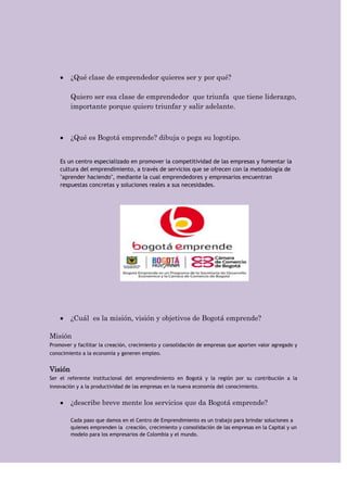 ¿Qué clase de emprendedor quieres ser y por qué?

         Quiero ser esa clase de emprendedor que triunfa que tiene liderazgo,
         importante porque quiero triunfar y salir adelante.



         ¿Qué es Bogotá emprende? dibuja o pega su logotipo.


    Es un centro especializado en promover la competitividad de las empresas y fomentar la
    cultura del emprendimiento, a través de servicios que se ofrecen con la metodología de
    "aprender haciendo", mediante la cual emprendedores y empresarios encuentran
    respuestas concretas y soluciones reales a sus necesidades.




         ¿Cuál es la misión, visión y objetivos de Bogotá emprende?

Misión
Promover y facilitar la creación, crecimiento y consolidación de empresas que aporten valor agregado y
conocimiento a la economía y generen empleo.


Visión
Ser el referente institucional del emprendimiento en Bogotá y la región por su contribución a la
innovación y a la productividad de las empresas en la nueva economía del conocimiento.


         ¿describe breve mente los servicios que da Bogotá emprende?

         Cada paso que damos en el Centro de Emprendimiento es un trabajo para brindar soluciones a
         quienes emprenden la creación, crecimiento y consolidación de las empresas en la Capital y un
         modelo para los empresarios de Colombia y el mundo.
 