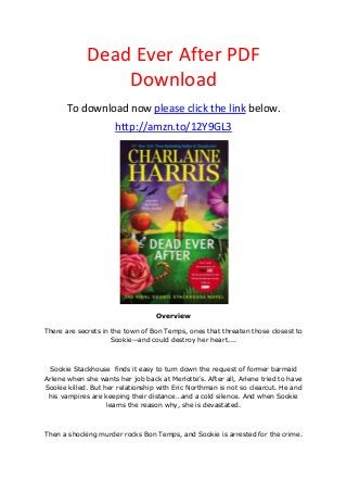 Dead Ever After PDF
Download
To download now please click the link below.
http://amzn.to/12Y9GL3
Overview
There are secrets in the town of Bon Temps, ones that threaten those closest to
Sookie—and could destroy her heart....
Sookie Stackhouse finds it easy to turn down the request of former barmaid
Arlene when she wants her job back at Merlotte’s. After all, Arlene tried to have
Sookie killed. But her relationship with Eric Northman is not so clearcut. He and
his vampires are keeping their distance…and a cold silence. And when Sookie
learns the reason why, she is devastated.
Then a shocking murder rocks Bon Temps, and Sookie is arrested for the crime.
 