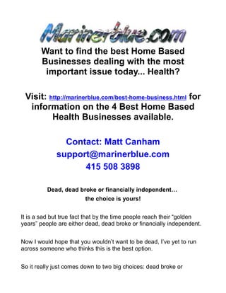 Want to find the best Home Based
       Businesses dealing with the most
        important issue today... Health?

 Visit: http://marinerblue.com/best-home-business.html for
  information on the 4 Best Home Based
         Health Businesses available.

               Contact: Matt Canham
             support@marinerblue.com
                   415 508 3898

          Dead, dead broke or financially independent…
                        the choice is yours!


It is a sad but true fact that by the time people reach their “golden
years” people are either dead, dead broke or financially independent.


Now I would hope that you wouldn’t want to be dead, I’ve yet to run
across someone who thinks this is the best option.


So it really just comes down to two big choices: dead broke or
 