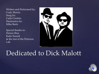 Dedicated to Dick Malott
Written and Performed by:
Cody Morris
Sung by:
Caila Conklin
Harmonica by:
Mike Bartz
Special thanks to:
Denice Rios
Katie Suszek
& the rest of the Peterson
Lab
 
