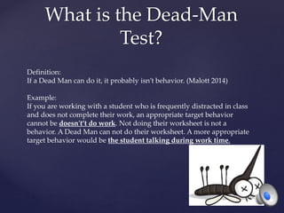 What is the Dead-Man
Test?
Definition:
If a Dead Man can do it, it probably isn’t behavior. (Malott 2014)
Example:
If you are working with a student who is frequently distracted in class
and does not complete their work, an appropriate target behavior
cannot be doesn't’t do work. Not doing their worksheet is not a
behavior. A Dead Man can not do their worksheet. A more appropriate
target behavior would be the student talking during work time.
 