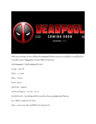 จัดได้ว่าทันกระแสกันสุดๆ สาหรับนายฮีโร่สุดเกรียน Deadpool ซึ่งคงคิดว่าหลายคนอาจจะยังไม่รู้จักว่านายคนนี้มันเป็นใคร
กัน ตอนนี้เขาเลยออก Infographics ฉบับย่อยมาให้รู้จักกัน ไปชมกันเลย
ใครคือ Deadpool? – ให้ผมชื่อ RedCool ได้ป่าวอ้ะ?
ความสูง – 6 ฟุต 2 นิ้ว
น้าหนัก – 210 ปอนด์
เส้นผม – หายหมด
ผิวหนัง – ปุๆปะๆ
บุคลิกส่วนตัว – เท่สุดยอด
เขาเป็นชายเท่ในชุดแดง – 38% แดง , 62% เท่
วันอาทิตย์ทาอะไร? – วันอาทิตย์สุดเพอร์เฟ็กต์ นอนแช่ในอ่างน้องแมวดู Golden Girls ให้ชุ่มปอด
ชอบ – ชิมิชังก้า, หนังเฉินหลง บี อาร์เธอร์
ไม่ชอบ – คนหยาบคาย คนร้าย ทุกสิ่งที่เกี่ยวกับวัว (โดยเฉพาะวัว)
 