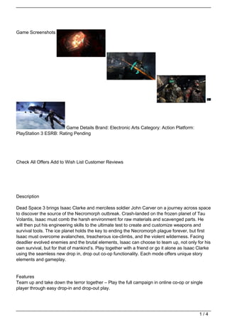 Game Screenshots




                       Game Details Brand: Electronic Arts Category: Action Platform:
PlayStation 3 ESRB: Rating Pending




Check All Offers Add to Wish List Customer Reviews




Description

Dead Space 3 brings Isaac Clarke and merciless soldier John Carver on a journey across space
to discover the source of the Necromorph outbreak. Crash-landed on the frozen planet of Tau
Volantis, Isaac must comb the harsh environment for raw materials and scavenged parts. He
will then put his engineering skills to the ultimate test to create and customize weapons and
survival tools. The ice planet holds the key to ending the Necromorph plague forever, but first
Isaac must overcome avalanches, treacherous ice-climbs, and the violent wilderness. Facing
deadlier evolved enemies and the brutal elements, Isaac can choose to team up, not only for his
own survival, but for that of mankind’s. Play together with a friend or go it alone as Isaac Clarke
using the seamless new drop in, drop out co-op functionality. Each mode offers unique story
elements and gameplay.


Features
Team up and take down the terror together – Play the full campaign in online co-op or single
player through easy drop-in and drop-out play.




                                                                                             1/4
 