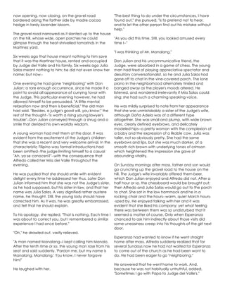 now opening, now closing, on the gravel road
bordered along the farther side by madre cacao
hedge in tardy lavender bloom.
The gravel road narrowed as it slanted up to the house
on the hill, whose wide, open porches he could
glimpse through the heat-shrivelled tamarinds in the
Martinez yard.
Six weeks ago that house meant nothing to him save
that it was the Martinez house, rented and occupied
by Judge del Valle and his family. Six weeks ago Julia
Salas meant nothing to him; he did not even know her
name; but now--
One evening he had gone "neighboring" with Don
Julian; a rare enough occurrence, since he made it a
point to avoid all appearance of currying favor with
the Judge. This particular evening however, he had
allowed himself to be persuaded. "A little mental
relaxation now and then is beneficial," the old man
had said. "Besides, a judge's good will, you know;" the
rest of the thought--"is worth a rising young lawyer's
trouble"--Don Julian conveyed through a shrug and a
smile that derided his own worldly wisdom.
A young woman had met them at the door. It was
evident from the excitement of the Judge's children
that she was a recent and very welcome arrival. In the
characteristic Filipino way formal introductions had
been omitted--the judge limiting himself to a casual
"Ah, ya se conocen?"--with the consequence that
Alfredo called her Miss del Valle throughout the
evening.
He was puzzled that she should smile with evident
delight every time he addressed her thus. Later Don
Julian informed him that she was not the Judge's sister,
as he had supposed, but his sister-in-law, and that her
name was Julia Salas. A very dignified rather austere
name, he thought. Still, the young lady should have
corrected him. As it was, he was greatly embarrassed,
and felt that he should explain.
To his apology, she replied, "That is nothing, Each time I
was about to correct you, but I remembered a similar
experience I had once before."
"Oh," he drawled out, vastly relieved.
"A man named Manalang--I kept calling him Manalo.
After the tenth time or so, the young man rose from his
seat and said suddenly, 'Pardon me, but my name is
Manalang, Manalang.' You know, I never forgave
him!"
He laughed with her.
"The best thing to do under the circumstances, I have
found out," she pursued, "is to pretend not to hear,
and to let the other person find out his mistake without
help."
"As you did this time. Still, you looked amused every
time I--"
"I was thinking of Mr. Manalang."
Don Julian and his uncommunicative friend, the
Judge, were absorbed in a game of chess. The young
man had tired of playing appreciative spectator and
desultory conversationalist, so he and Julia Salas had
gone off to chat in the vine-covered porch. The lone
piano in the neighborhood alternately tinkled and
banged away as the player's moods altered. He
listened, and wondered irrelevantly if Miss Salas could
sing; she had such a charming speaking voice.
He was mildly surprised to note from her appearance
that she was unmistakably a sister of the Judge's wife,
although Doña Adela was of a different type
altogether. She was small and plump, with wide brown
eyes, clearly defined eyebrows, and delicately
modeled hips--a pretty woman with the complexion of
a baby and the expression of a likable cow. Julia was
taller, not so obviously pretty. She had the same
eyebrows and lips, but she was much darker, of a
smooth rich brown with underlying tones of crimson
which heightened the impression she gave of
abounding vitality.
On Sunday mornings after mass, father and son would
go crunching up the gravel road to the house on the
hill. The Judge's wife invariably offered them beer,
which Don Julian enjoyed and Alfredo did not. After a
half hour or so, the chessboard would be brought out;
then Alfredo and Julia Salas would go out to the porch
to chat. She sat in the low hammock and he in a
rocking chair and the hours--warm, quiet March hours-
-sped by. He enjoyed talking with her and it was
evident that she liked his company; yet what feeling
there was between them was so undisturbed that it
seemed a matter of course. Only when Esperanza
chanced to ask him indirectly about those visits did
some uneasiness creep into his thoughts of the girl next
door.
Esperanza had wanted to know if he went straight
home after mass. Alfredo suddenly realized that for
several Sundays now he had not waited for Esperanza
to come out of the church as he had been wont to
do. He had been eager to go "neighboring."
He answered that he went home to work. And,
because he was not habitually untruthful, added,
"Sometimes I go with Papa to Judge del Valle's."
 