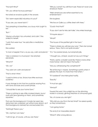 "The last? Why?"
"Oh, you will be too busy perhaps."
He noted an evasive quality in the answer.
"Do I seem especially industrious to you?"
"If you are, you never look it."
"Not perspiring or breathless, as a busy man ought to
be."
"But--"
"Always unhurried, too unhurried, and calm." She
smiled to herself.
"I wish that were true," he said after a meditative
pause.
She waited.
"A man is happier if he is, as you say, calm and placid."
"Like a carabao in a mud pool," she retorted
perversely
"Who? I?"
"Oh, no!"
"You said I am calm and placid."
"That is what I think."
"I used to think so too. Shows how little we know
ourselves."
It was strange to him that he could be wooing thus:
with tone and look and covert phrase.
"I should like to see your home town."
"There is nothing to see--little crooked streets, bunut
roofs with ferns growing on them, and sometimes
squashes."
That was the background. It made her seem less
detached, less unrelated, yet withal more distant, as if
that background claimed her and excluded him.
"Nothing? There is you."
"Oh, me? But I am here."
"I will not go, of course, until you are there."
"Will you come? You will find it dull. There isn't even one
American there!"
"Well--Americans are rather essential to my
entertainment."
She laughed.
"We live on Calle Luz, a little street with trees."
"Could I find that?"
"If you don't ask for Miss del Valle," she smiled teasingly.
"I'll inquire about--"
"What?"
"The house of the prettiest girl in the town."
"There is where you will lose your way." Then she turned
serious. "Now, that is not quite sincere."
"It is," he averred slowly, but emphatically.
"I thought you, at least, would not say such things."
"Pretty--pretty--a foolish word! But there is none other
more handy I did not mean that quite--"
"Are you withdrawing the compliment?"
"Re-enforcing it, maybe. Something is pretty when it
pleases the eye--it is more than that when--"
"If it saddens?" she interrupted hastily.
"Exactly."
"It must be ugly."
"Always?"
Toward the west, the sunlight lay on the dimming
waters in a broad, glinting streamer of crimsoned gold.
"No, of course you are right."
"Why did you say this is the last time?" he asked quietly
as they turned back.
"I am going home."
The end of an impossible dream!
"When?" after a long silence.
 