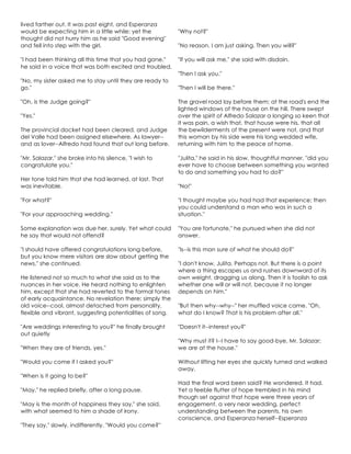 lived farther out. It was past eight, and Esperanza
would be expecting him in a little while: yet the
thought did not hurry him as he said "Good evening"
and fell into step with the girl.
"I had been thinking all this time that you had gone,"
he said in a voice that was both excited and troubled.
"No, my sister asked me to stay until they are ready to
go."
"Oh, is the Judge going?"
"Yes."
The provincial docket had been cleared, and Judge
del Valle had been assigned elsewhere. As lawyer--
and as lover--Alfredo had found that out long before.
"Mr. Salazar," she broke into his silence, "I wish to
congratulate you."
Her tone told him that she had learned, at last. That
was inevitable.
"For what?"
"For your approaching wedding."
Some explanation was due her, surely. Yet what could
he say that would not offend?
"I should have offered congratulations long before,
but you know mere visitors are slow about getting the
news," she continued.
He listened not so much to what she said as to the
nuances in her voice. He heard nothing to enlighten
him, except that she had reverted to the formal tones
of early acquaintance. No revelation there; simply the
old voice--cool, almost detached from personality,
flexible and vibrant, suggesting potentialities of song.
"Are weddings interesting to you?" he finally brought
out quietly
"When they are of friends, yes."
"Would you come if I asked you?"
"When is it going to be?"
"May," he replied briefly, after a long pause.
"May is the month of happiness they say," she said,
with what seemed to him a shade of irony.
"They say," slowly, indifferently. "Would you come?"
"Why not?"
"No reason. I am just asking. Then you will?"
"If you will ask me," she said with disdain.
"Then I ask you."
"Then I will be there."
The gravel road lay before them; at the road's end the
lighted windows of the house on the hill. There swept
over the spirit of Alfredo Salazar a longing so keen that
it was pain, a wish that, that house were his, that all
the bewilderments of the present were not, and that
this woman by his side were his long wedded wife,
returning with him to the peace of home.
"Julita," he said in his slow, thoughtful manner, "did you
ever have to choose between something you wanted
to do and something you had to do?"
"No!"
"I thought maybe you had had that experience; then
you could understand a man who was in such a
situation."
"You are fortunate," he pursued when she did not
answer.
"Is--is this man sure of what he should do?"
"I don't know, Julita. Perhaps not. But there is a point
where a thing escapes us and rushes downward of its
own weight, dragging us along. Then it is foolish to ask
whether one will or will not, because it no longer
depends on him."
"But then why--why--" her muffled voice came. "Oh,
what do I know? That is his problem after all."
"Doesn't it--interest you?"
"Why must it? I--I have to say good-bye, Mr. Salazar;
we are at the house."
Without lifting her eyes she quickly turned and walked
away.
Had the final word been said? He wondered. It had.
Yet a feeble flutter of hope trembled in his mind
though set against that hope were three years of
engagement, a very near wedding, perfect
understanding between the parents, his own
conscience, and Esperanza herself--Esperanza
 