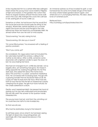 A few inquiries led him to a certain little tree-ceilinged
street where the young moon wove indistinct filigrees
of fight and shadow. In the gardens the cotton tree
threw its angular shadow athwart the low stone wall;
and in the cool, stilly midnight the cock's first call rose
in tall, soaring jets of sound. Calle Luz.
Somehow or other, he had known that he would find
her house because she would surely be sitting at the
window. Where else, before bedtime on a moonlit
night? The house was low and the light in the sala
behind her threw her head into unmistakable relief. He
sensed rather than saw her start of vivid surprise.
"Good evening," he said, raising his hat.
"Good evening. Oh! Are you in town?"
"On some little business," he answered with a feeling of
painful constraint.
"Won't you come up?"
He considered. His vague plans had not included this.
But Julia Salas had left the window, calling to her
mother as she did so. After a while, someone came
downstairs with a lighted candle to open the door. At
last--he was shaking her hand.
She had not changed much--a little less slender, not so
eagerly alive, yet something had gone. He missed it,
sitting opposite her, looking thoughtfully into her fine
dark eyes. She asked him about the home town,
about this and that, in a sober, somewhat meditative
tone. He conversed with increasing ease, though with
a growing wonder that he should be there at all. He
could not take his eyes from her face. What had she
lost? Or was the loss his? He felt an impersonal curiosity
creeping into his gaze. The girl must have noticed, for
her cheek darkened in a blush.
Gently--was it experimentally?--he pressed her hand at
parting; but his own felt undisturbed and emotionless.
Did she still care? The answer to the question hardly
interested him.
The young moon had set, and from the uninviting cot
he could see one half of a star-studded sky.
So that was all over.
Why had he obstinately clung to that dream?
So all these years--since when?--he had been seeing
the light of dead stars, long extinguished, yet
seemingly still in their appointed places in the
heavens.
An immense sadness as of loss invaded his spirit, a vast
homesickness for some immutable refuge of the heart
far away where faded gardens bloom again, and
where live on in unchanging freshness, the dear, dead
loves of vanished youth.
Retrieved from:
http://sushidog.com/bpss/stories/stars.htm
 