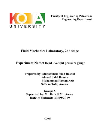 Faculty of Engineering Petroleum
Engineering Department
Fluid Mechanics Laboratory, 2nd stage
Experiment Name: Dead –Weight pressure gauge
Prepared by: Muhammed Fuad Rashid
Ahmad Jalal Hassan
Muhammad Hassan Aziz
Safwan Tofiq Ameen
Group: A
Supervised by: Mr. Dara & Mr. Awara
Date of Submit: 30/09/2019
©2019
 