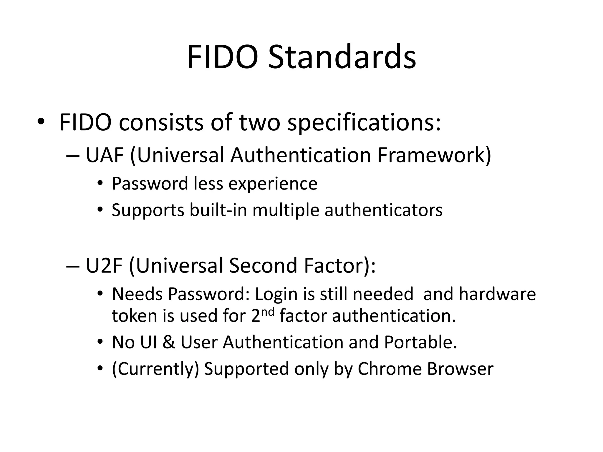 FIDO Standards
• FIDO consists of two specifications:
– UAF (Universal Authentication Framework)
• Password less experience
• Supports built-in multiple authenticators
– U2F (Universal Second Factor):
• Needs Password: Login is still needed and hardware
token is used for 2nd factor authentication.
• No UI & User Authentication and Portable.
• (Currently) Supported only by Chrome Browser
 