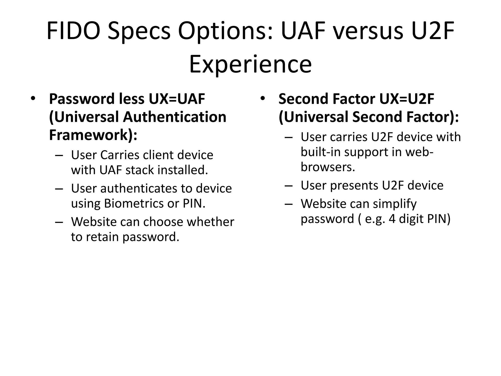 FIDO Specs Options: UAF versus U2F
Experience
• Password less UX=UAF
(Universal Authentication
Framework):
– User Carries client device
with UAF stack installed.
– User authenticates to device
using Biometrics or PIN.
– Website can choose whether
to retain password.
• Second Factor UX=U2F
(Universal Second Factor):
– User carries U2F device with
built-in support in web-
browsers.
– User presents U2F device
– Website can simplify
password ( e.g. 4 digit PIN)
 