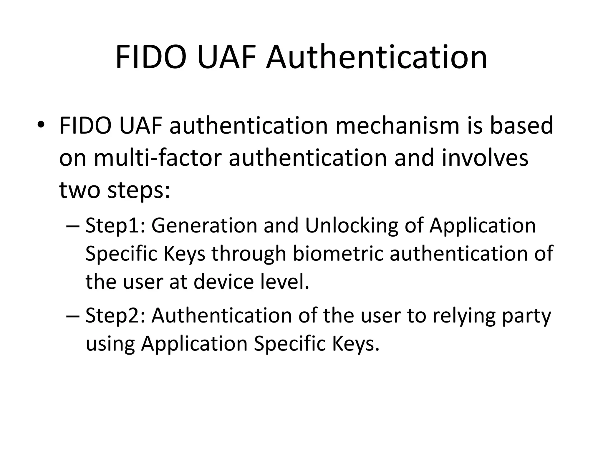 FIDO UAF Authentication
• FIDO UAF authentication mechanism is based
on multi-factor authentication and involves
two steps:
– Step1: Generation and Unlocking of Application
Specific Keys through biometric authentication of
the user at device level.
– Step2: Authentication of the user to relying party
using Application Specific Keys.
 