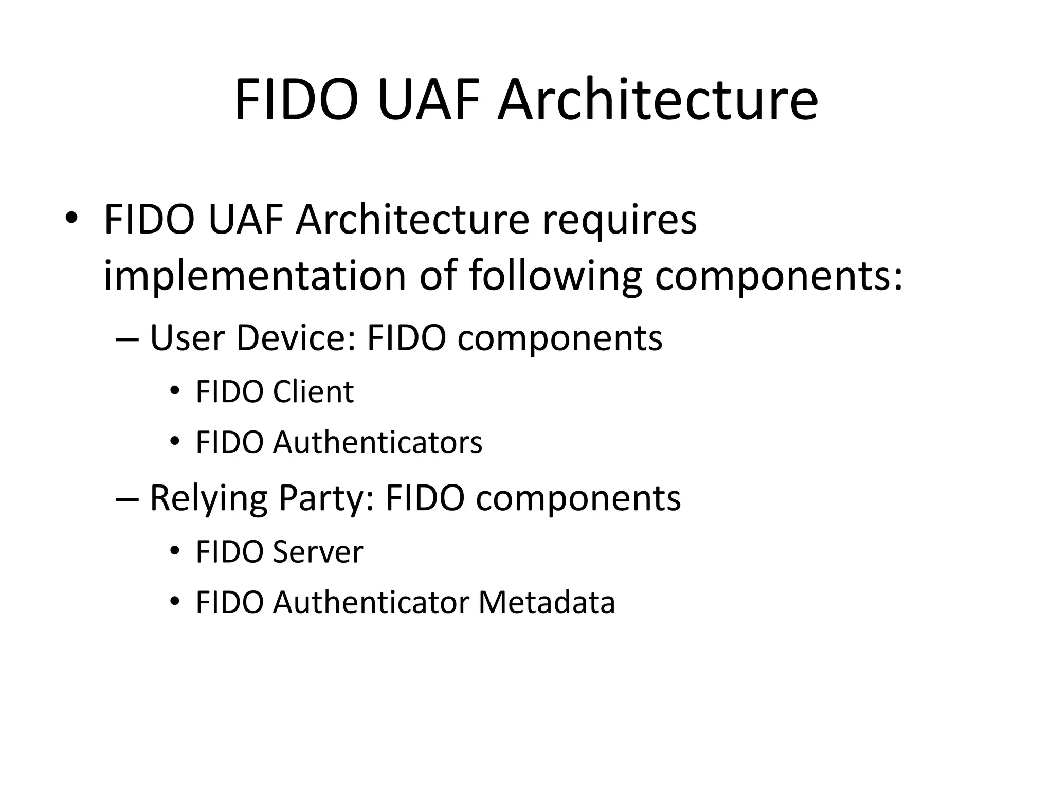 FIDO UAF Architecture
• FIDO UAF Architecture requires
implementation of following components:
– User Device: FIDO components
• FIDO Client
• FIDO Authenticators
– Relying Party: FIDO components
• FIDO Server
• FIDO Authenticator Metadata
 