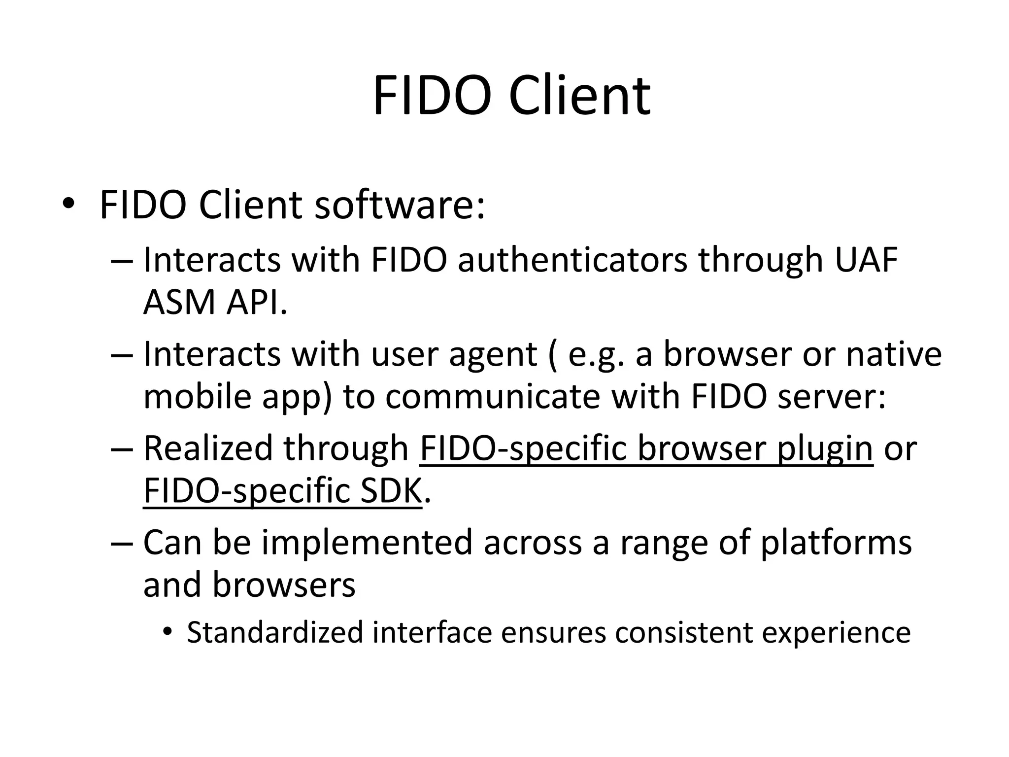 FIDO Client
• FIDO Client software:
– Interacts with FIDO authenticators through UAF
ASM API.
– Interacts with user agent ( e.g. a browser or native
mobile app) to communicate with FIDO server:
– Realized through FIDO-specific browser plugin or
FIDO-specific SDK.
– Can be implemented across a range of platforms
and browsers
• Standardized interface ensures consistent experience
 
