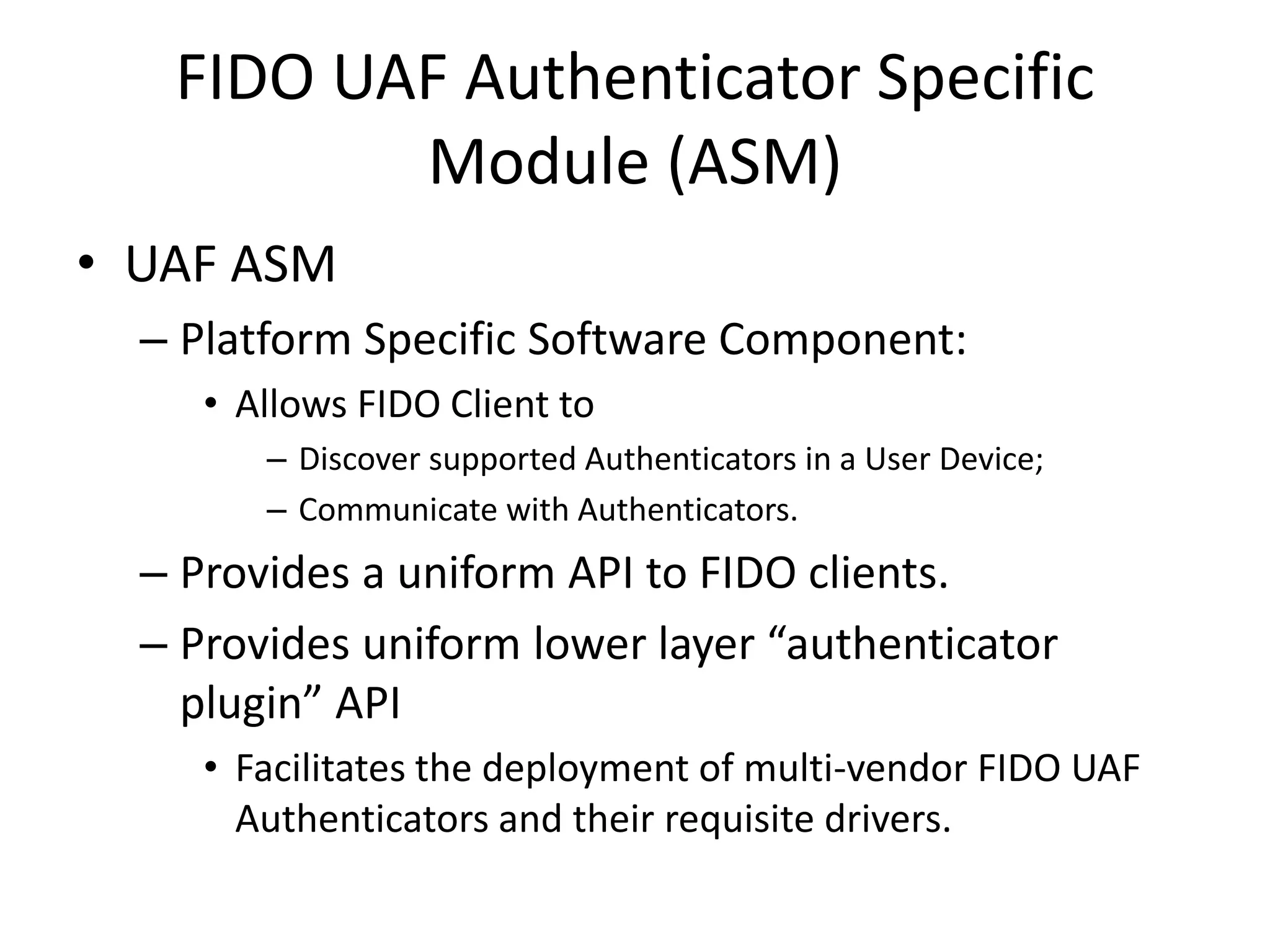 FIDO UAF Authenticator Specific
Module (ASM)
• UAF ASM
– Platform Specific Software Component:
• Allows FIDO Client to
– Discover supported Authenticators in a User Device;
– Communicate with Authenticators.
– Provides a uniform API to FIDO clients.
– Provides uniform lower layer “authenticator
plugin” API
• Facilitates the deployment of multi-vendor FIDO UAF
Authenticators and their requisite drivers.
 