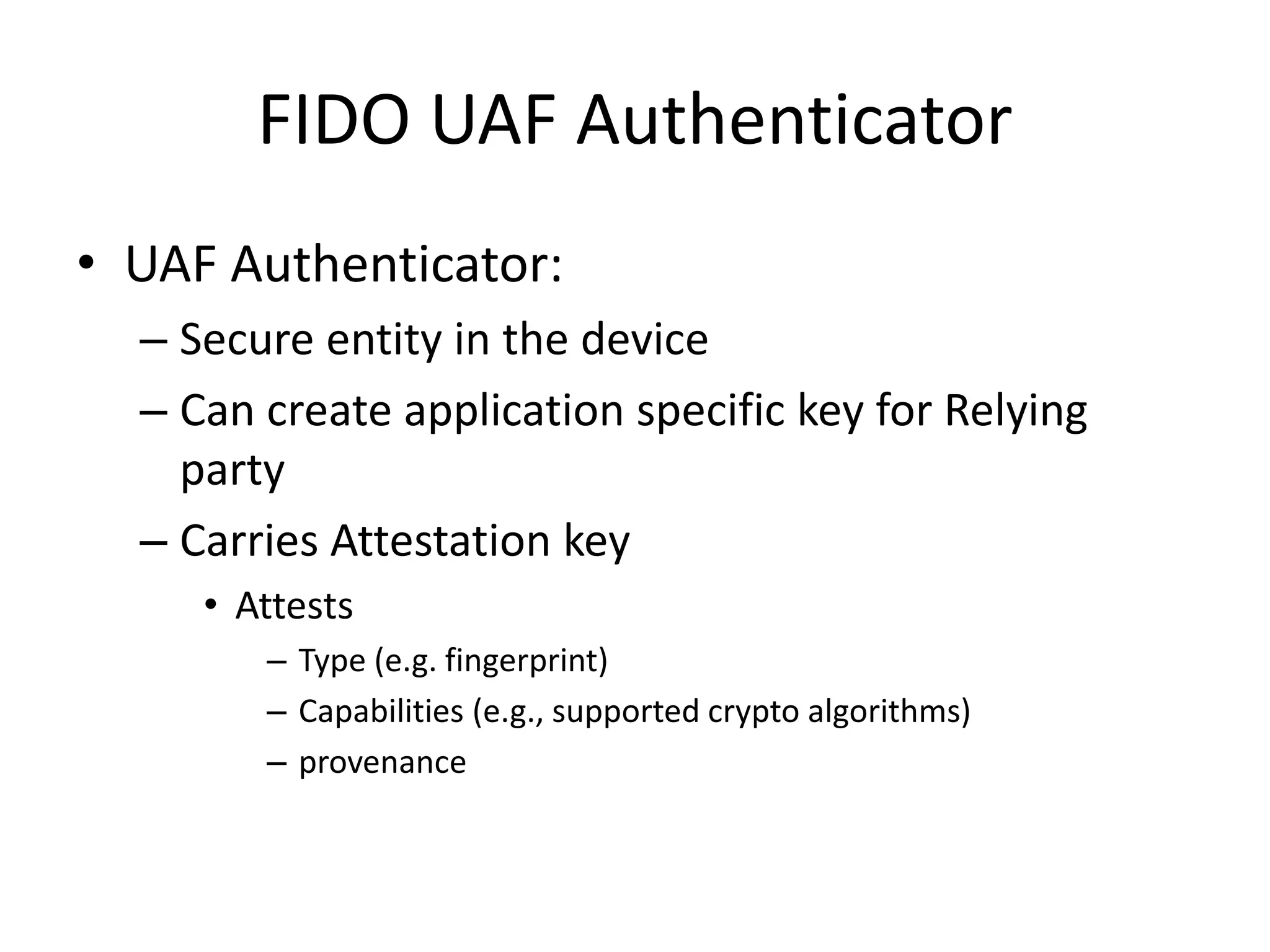 FIDO UAF Authenticator
• UAF Authenticator:
– Secure entity in the device
– Can create application specific key for Relying
party
– Carries Attestation key
• Attests
– Type (e.g. fingerprint)
– Capabilities (e.g., supported crypto algorithms)
– provenance
 