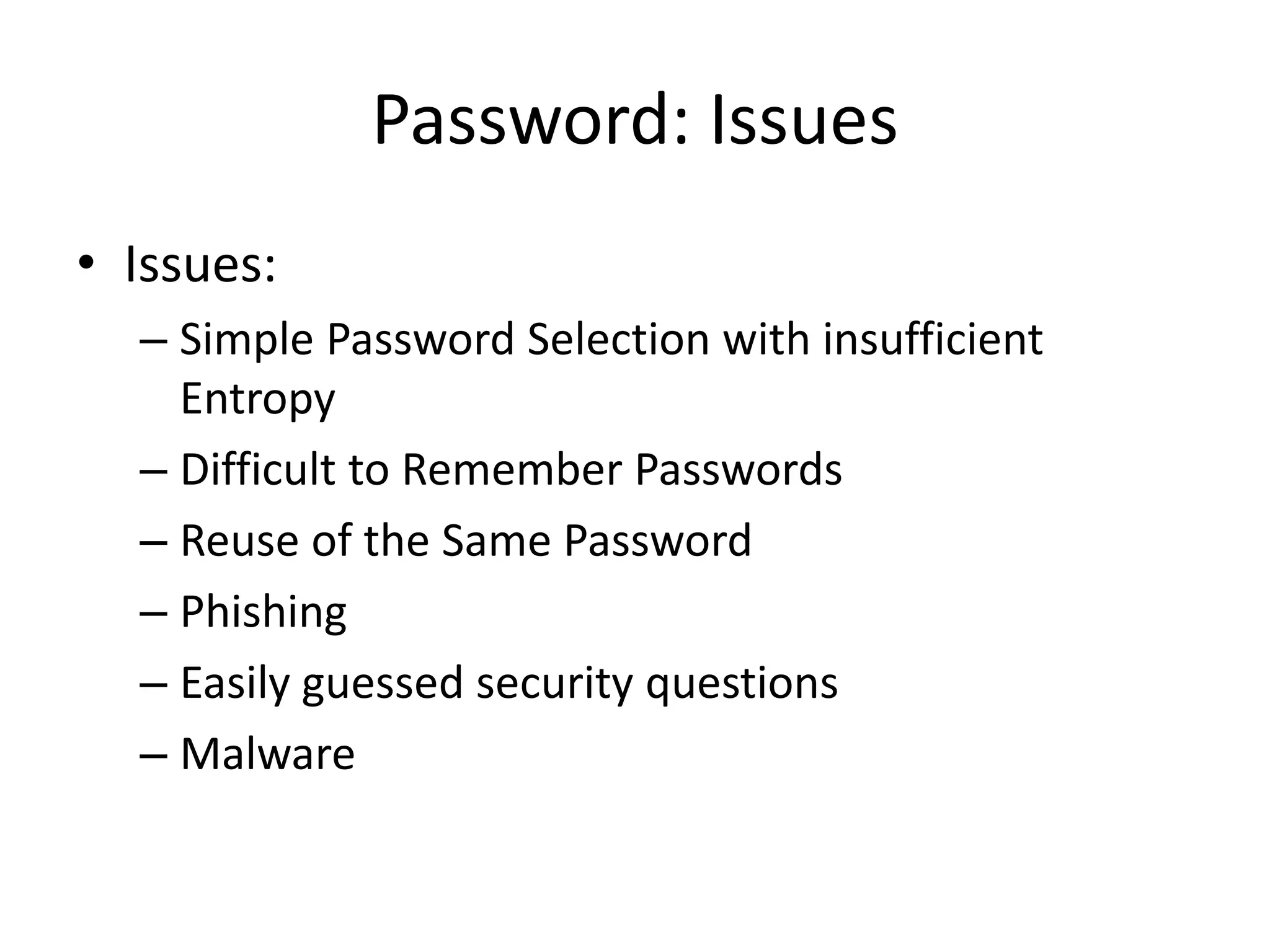 Password: Issues
• Issues:
– Simple Password Selection with insufficient
Entropy
– Difficult to Remember Passwords
– Reuse of the Same Password
– Phishing
– Easily guessed security questions
– Malware
 