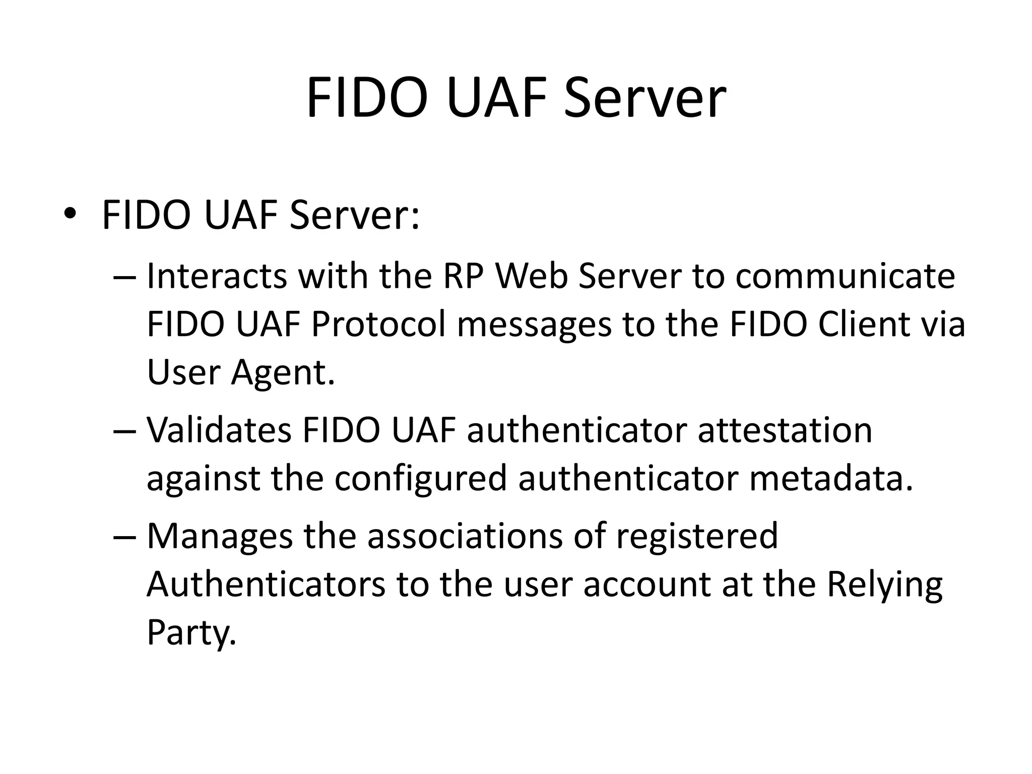 FIDO UAF Server
• FIDO UAF Server:
– Interacts with the RP Web Server to communicate
FIDO UAF Protocol messages to the FIDO Client via
User Agent.
– Validates FIDO UAF authenticator attestation
against the configured authenticator metadata.
– Manages the associations of registered
Authenticators to the user account at the Relying
Party.
 