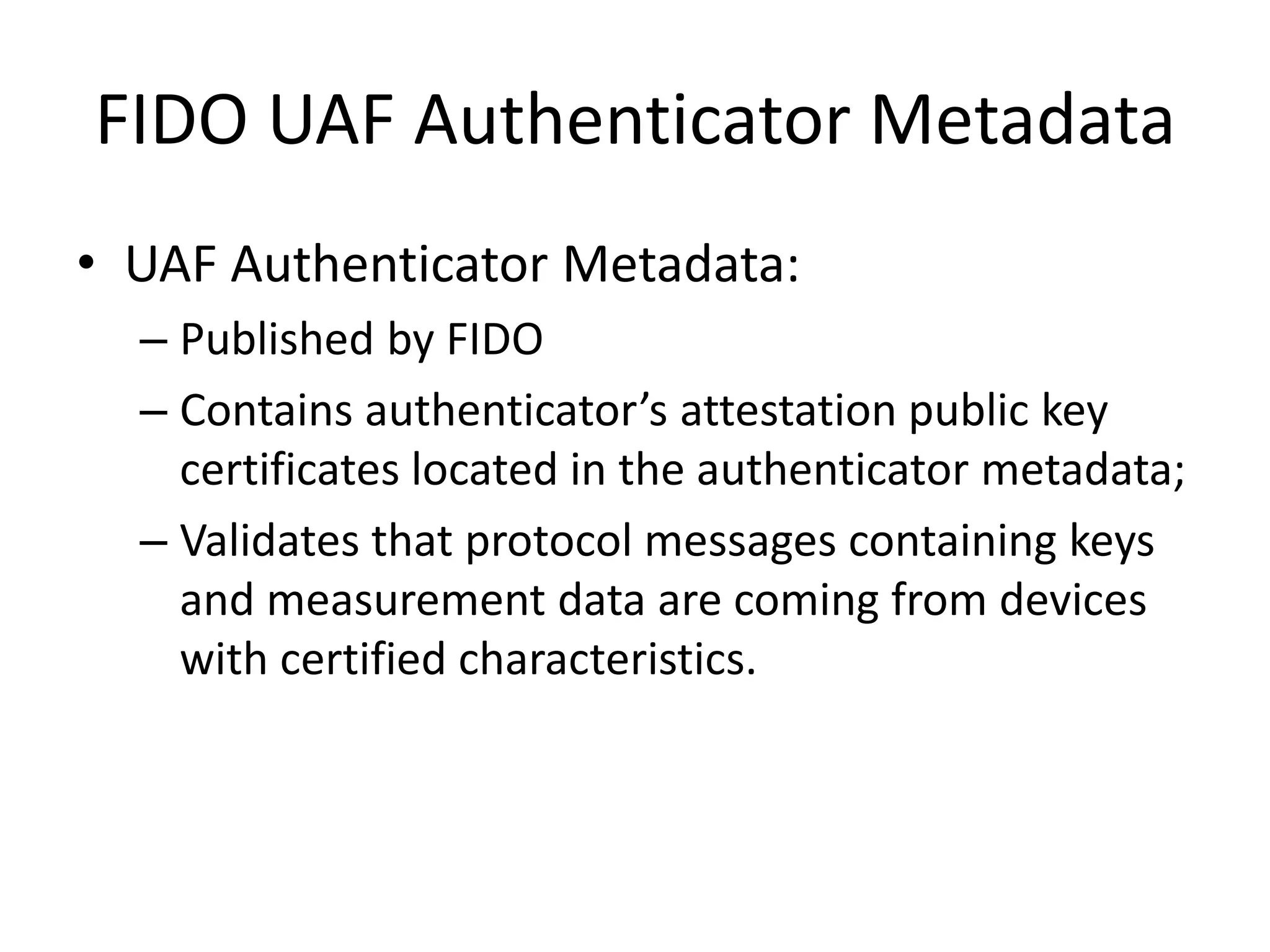 FIDO UAF Authenticator Metadata
• UAF Authenticator Metadata:
– Published by FIDO
– Contains authenticator’s attestation public key
certificates located in the authenticator metadata;
– Validates that protocol messages containing keys
and measurement data are coming from devices
with certified characteristics.
 