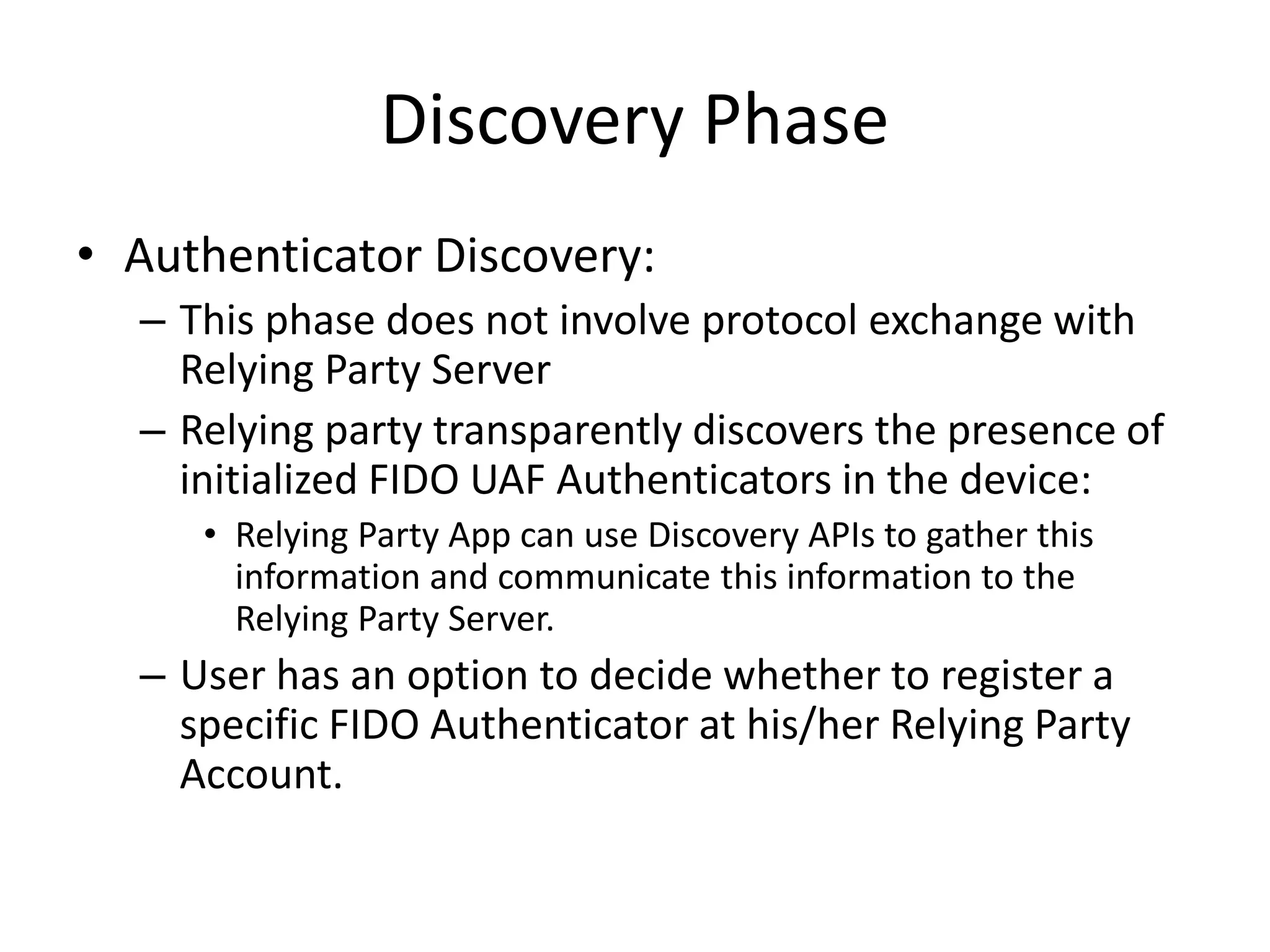 Discovery Phase
• Authenticator Discovery:
– This phase does not involve protocol exchange with
Relying Party Server
– Relying party transparently discovers the presence of
initialized FIDO UAF Authenticators in the device:
• Relying Party App can use Discovery APIs to gather this
information and communicate this information to the
Relying Party Server.
– User has an option to decide whether to register a
specific FIDO Authenticator at his/her Relying Party
Account.
 