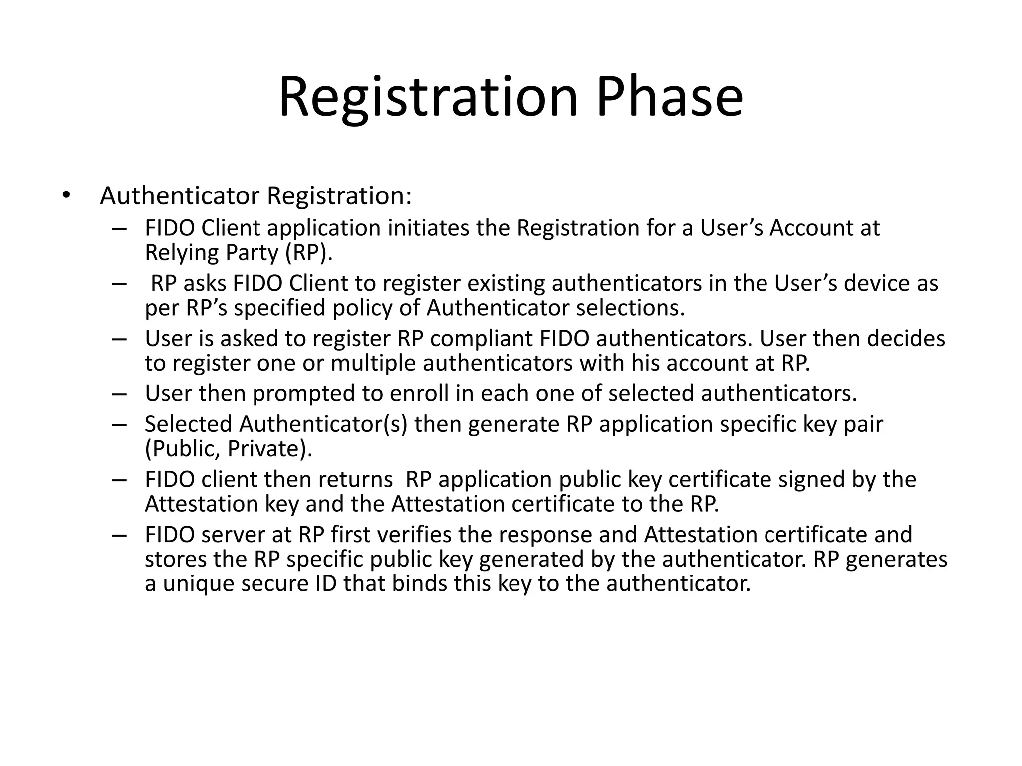 Registration Phase
• Authenticator Registration:
– FIDO Client application initiates the Registration for a User’s Account at
Relying Party (RP).
– RP asks FIDO Client to register existing authenticators in the User’s device as
per RP’s specified policy of Authenticator selections.
– User is asked to register RP compliant FIDO authenticators. User then decides
to register one or multiple authenticators with his account at RP.
– User then prompted to enroll in each one of selected authenticators.
– Selected Authenticator(s) then generate RP application specific key pair
(Public, Private).
– FIDO client then returns RP application public key certificate signed by the
Attestation key and the Attestation certificate to the RP.
– FIDO server at RP first verifies the response and Attestation certificate and
stores the RP specific public key generated by the authenticator. RP generates
a unique secure ID that binds this key to the authenticator.
 