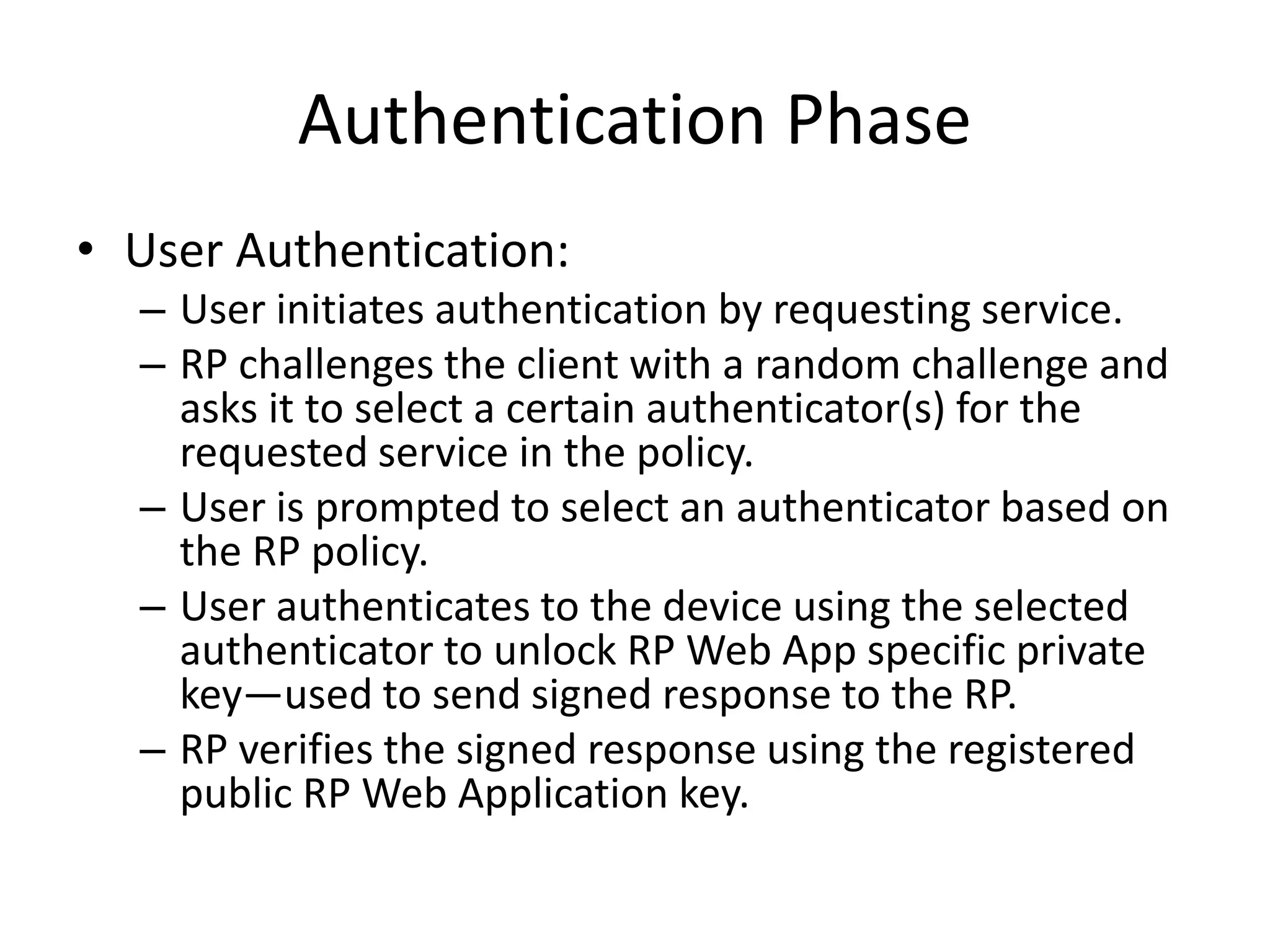Authentication Phase
• User Authentication:
– User initiates authentication by requesting service.
– RP challenges the client with a random challenge and
asks it to select a certain authenticator(s) for the
requested service in the policy.
– User is prompted to select an authenticator based on
the RP policy.
– User authenticates to the device using the selected
authenticator to unlock RP Web App specific private
key—used to send signed response to the RP.
– RP verifies the signed response using the registered
public RP Web Application key.
 