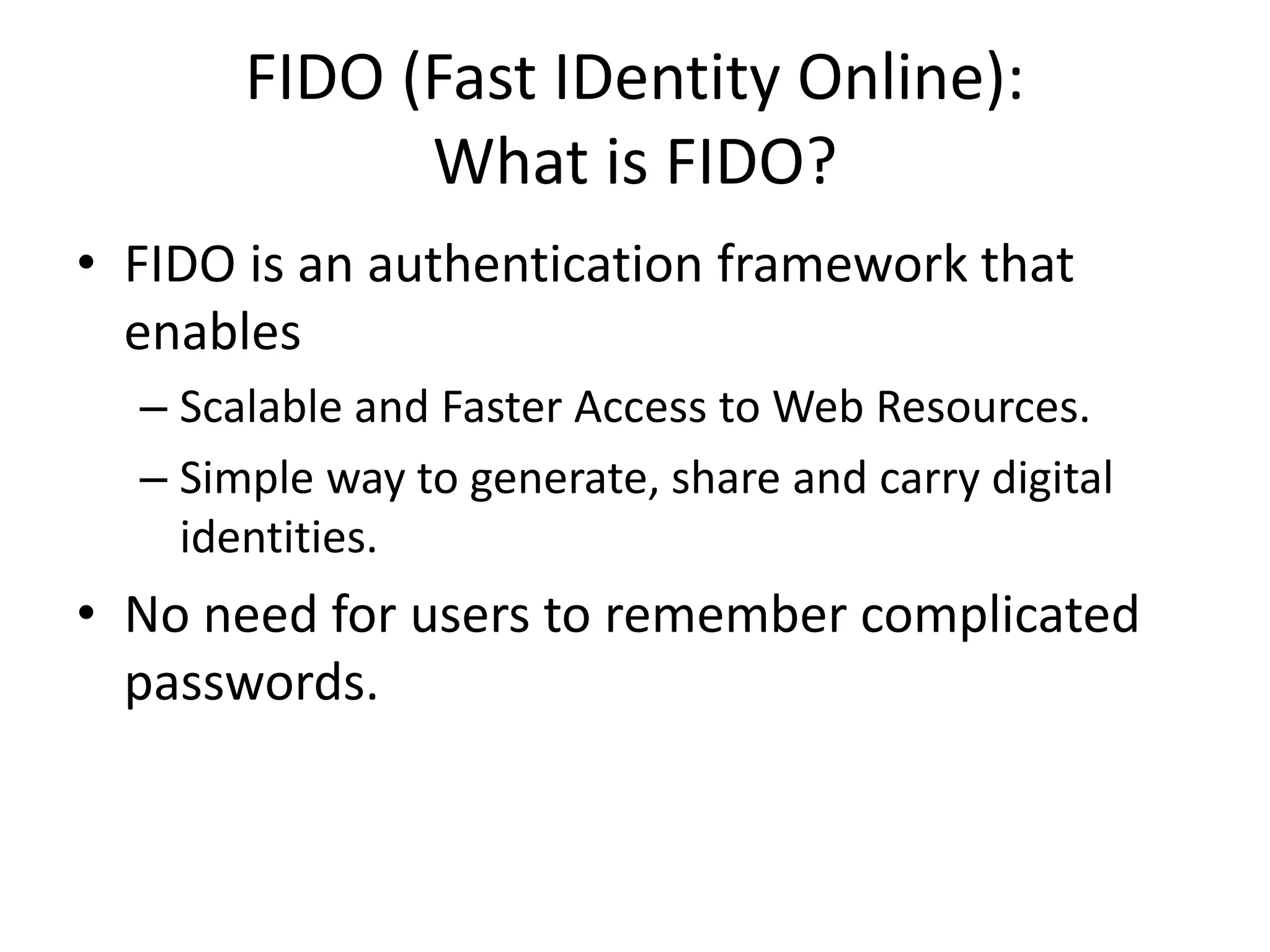 FIDO (Fast IDentity Online):
What is FIDO?
• FIDO is an authentication framework that
enables
– Scalable and Faster Access to Web Resources.
– Simple way to generate, share and carry digital
identities.
• No need for users to remember complicated
passwords.
 