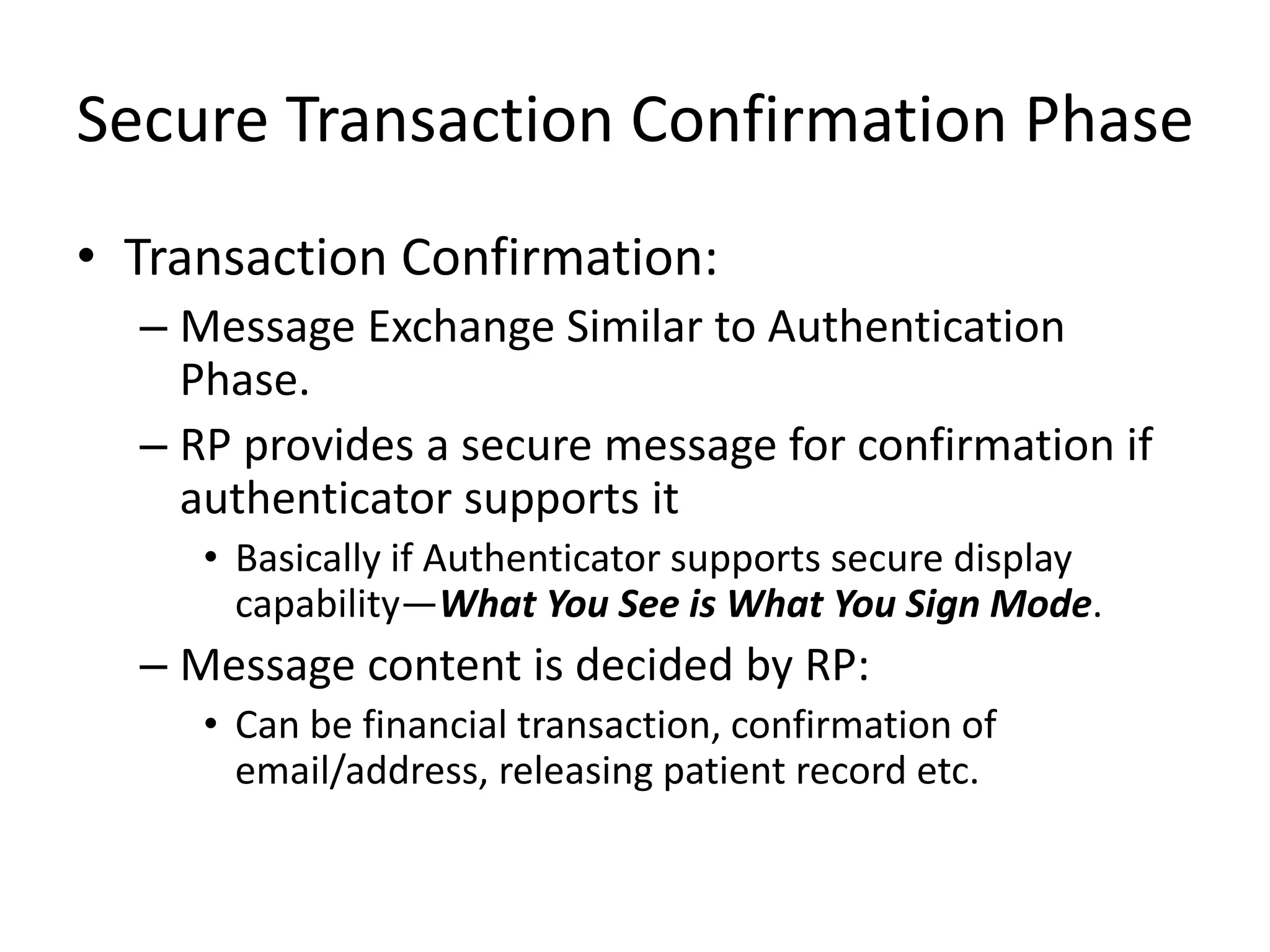 Secure Transaction Confirmation Phase
• Transaction Confirmation:
– Message Exchange Similar to Authentication
Phase.
– RP provides a secure message for confirmation if
authenticator supports it
• Basically if Authenticator supports secure display
capability—What You See is What You Sign Mode.
– Message content is decided by RP:
• Can be financial transaction, confirmation of
email/address, releasing patient record etc.
 