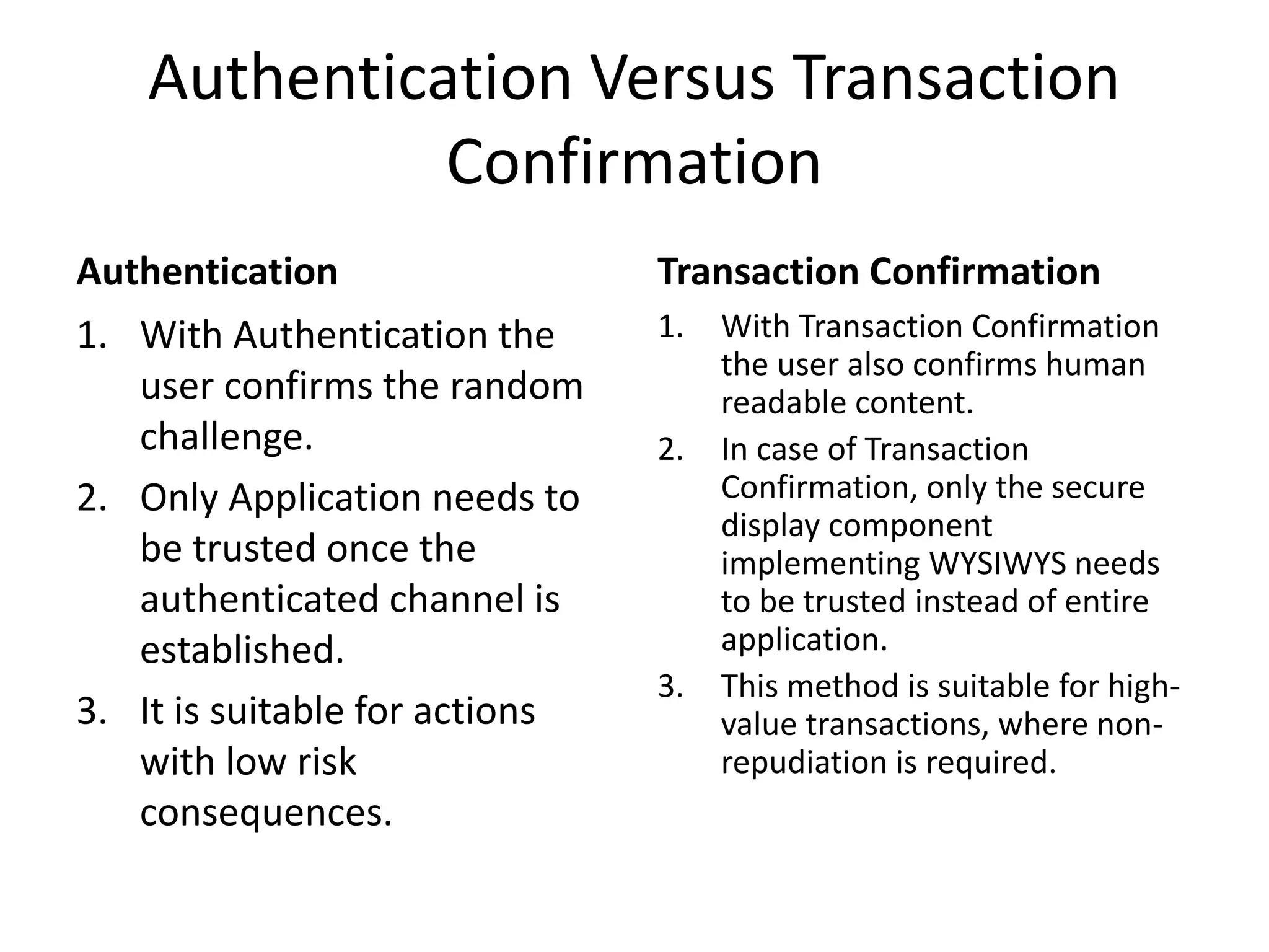 Authentication Versus Transaction
Confirmation
Authentication
1. With Authentication the
user confirms the random
challenge.
2. Only Application needs to
be trusted once the
authenticated channel is
established.
3. It is suitable for actions
with low risk
consequences.
Transaction Confirmation
1. With Transaction Confirmation
the user also confirms human
readable content.
2. In case of Transaction
Confirmation, only the secure
display component
implementing WYSIWYS needs
to be trusted instead of entire
application.
3. This method is suitable for high-
value transactions, where non-
repudiation is required.
 