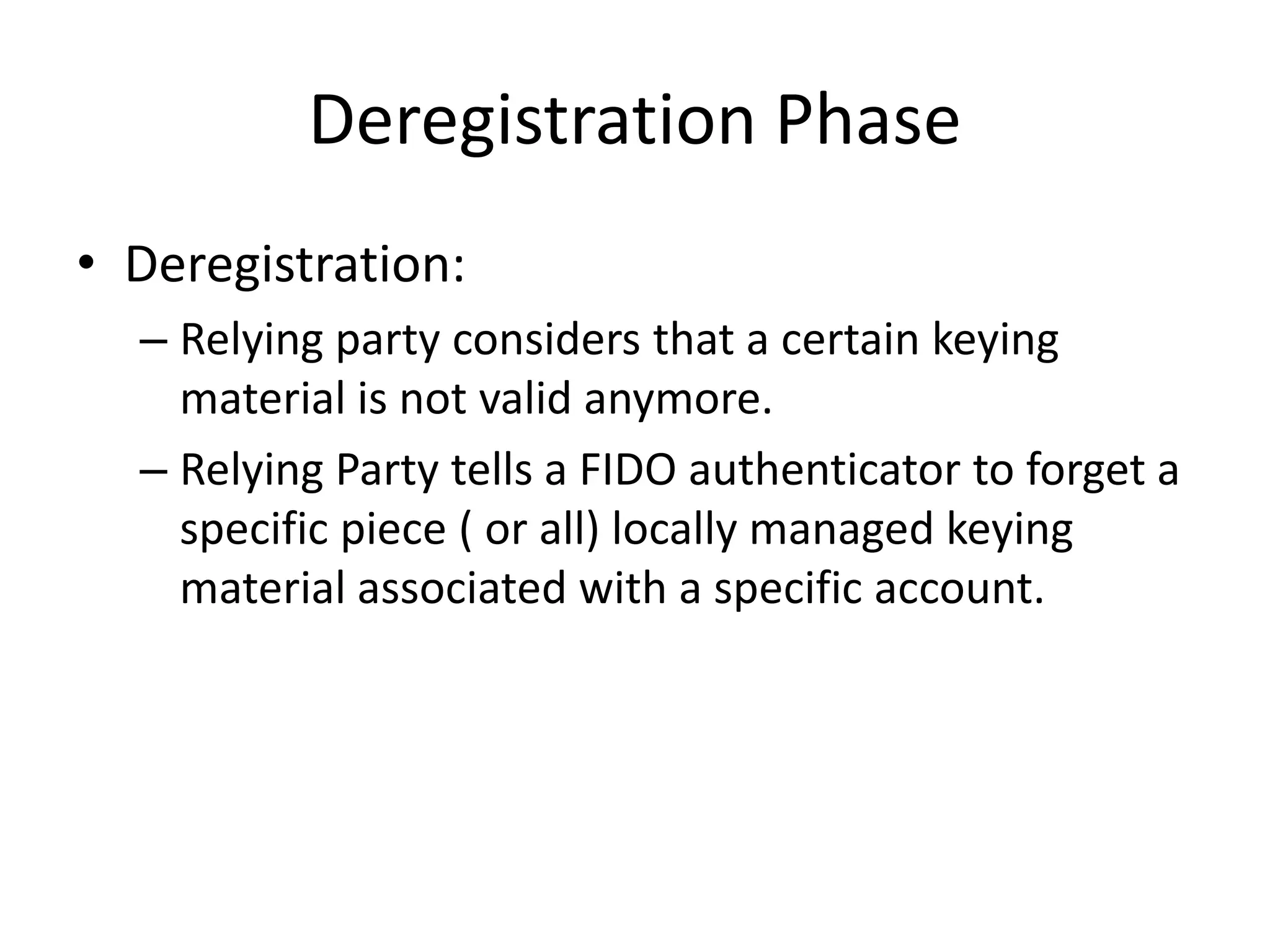 Deregistration Phase
• Deregistration:
– Relying party considers that a certain keying
material is not valid anymore.
– Relying Party tells a FIDO authenticator to forget a
specific piece ( or all) locally managed keying
material associated with a specific account.
 